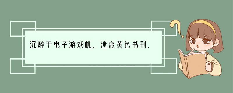 沉醉于电子游戏机，迷恋黄色书刊，嗜好吸烟喝酒，这些都是[ ]①庸俗的生活情趣②有损个